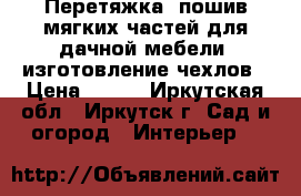 Перетяжка, пошив мягких частей для дачной мебели, изготовление чехлов › Цена ­ 100 - Иркутская обл., Иркутск г. Сад и огород » Интерьер   